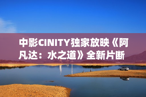 中影CINITY独家放映《阿凡达：水之道》全新片断 荣获CineEurope特殊手艺成就奖