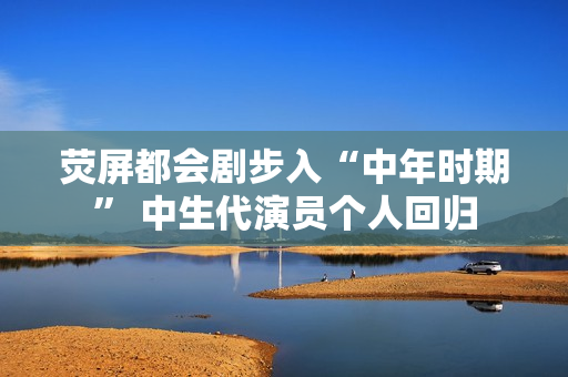 荧屏都会剧步入“中年时期” 中生代演员个人回归