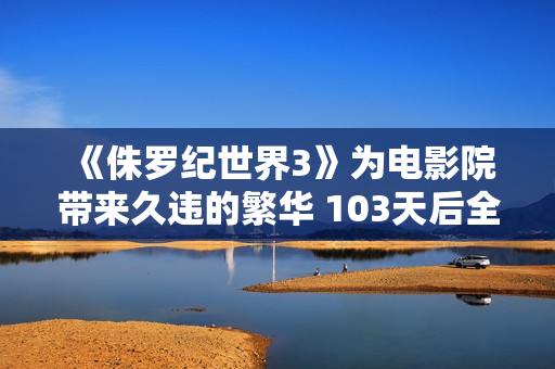 《侏罗纪世界3》为电影院带来久违的繁华 103天后全国单日票房再破亿