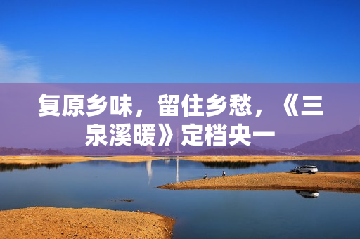 复原乡味，留住乡愁，《三泉溪暖》定档央一