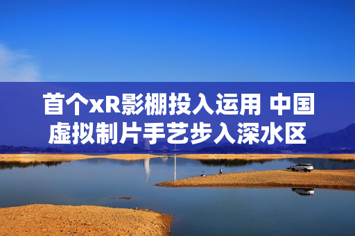 首个xR影棚投入运用 中国虚拟制片手艺步入深水区