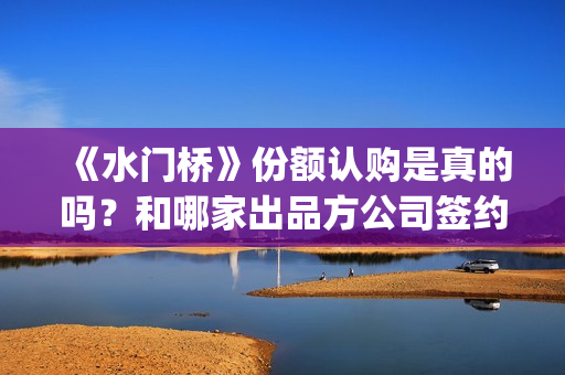 《水门桥》份额认购是真的吗？和哪家出品方公司签约？(水门桥出品方)