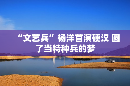 “文艺兵”杨洋首演硬汉 圆了当特种兵的梦 “文艺兵”杨洋首演硬汉 圆了当特种兵的梦