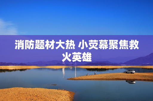 消防题材大热 小荧幕聚焦救火英雄