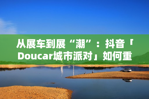 从展车到展“潮”：抖音「Doucar城市派对」如何重构汽车营销新生态？