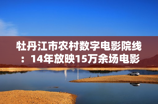 牡丹江市农村数字电影院线：14年放映15万余场电影