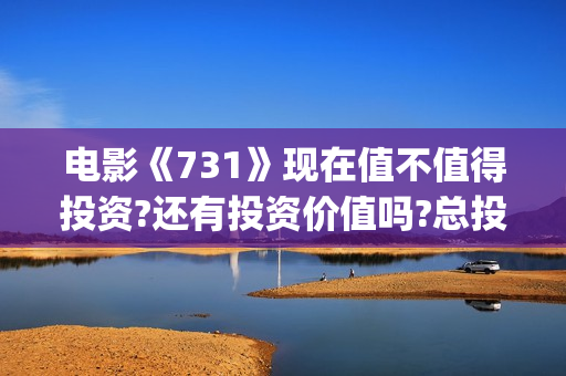 电影《731》现在值不值得投资?还有投资价值吗?总投资成本增加了吗?(电影《731》现在还能看吗)