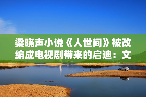 梁晓声小说《人世间》被改编成电视剧带来的启迪：文学与影视应当若何互相借力？