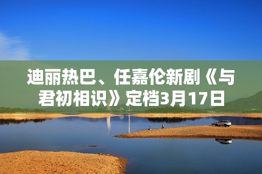 迪丽热巴、任嘉伦新剧《与君初相识》定档3月17日