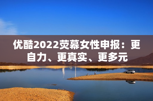 优酷2022荧幕女性申报：更自力、更真实、更多元
