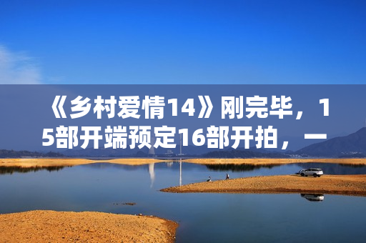 《乡村爱情14》刚完毕，15部开端预定16部开拍，一年两部要来了？