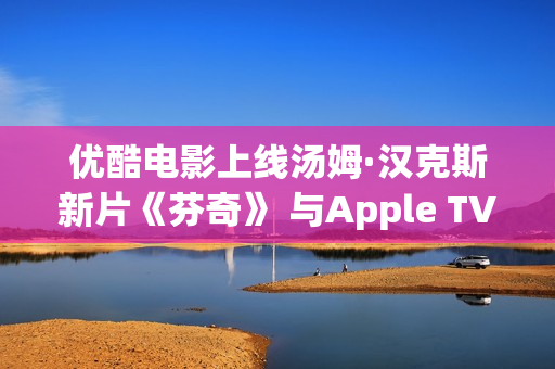 优酷电影上线汤姆·汉克斯新片《芬奇》 与Apple TV+全球线上刊行