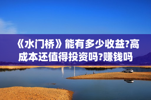 《水门桥》能有多少收益?高成本还值得投资吗?赚钱吗?(水门桥现在的样子)