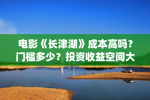 电影《长津湖》成本高吗？门槛多少？投资收益空间大吗？(电影长津湖免费观看)