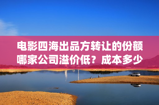 电影四海出品方转让的份额哪家公司溢价低？成本多少？(电影四海拍摄)