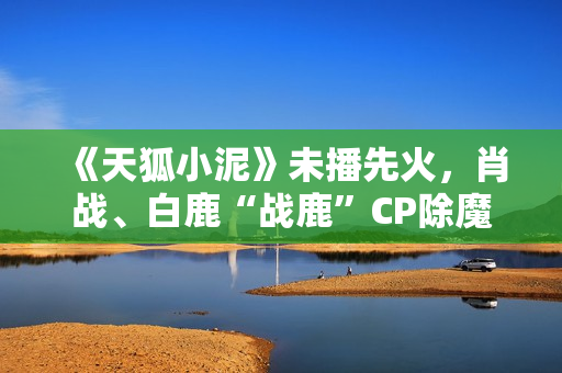《天狐小泥》未播先火，肖战、白鹿“战鹿”CP除魔卫道