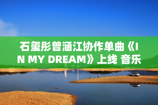 石玺彤曾涵江协作单曲《IN MY DREAM》上线 音乐综艺作品不时火力全开
