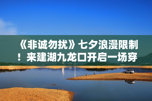 《非诚勿扰》七夕浪漫限制！来建湖九龙口开启一场穿越时空的爱恋