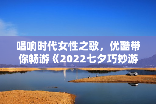 唱响时代女性之歌，优酷带你畅游《2022七夕巧妙游》
