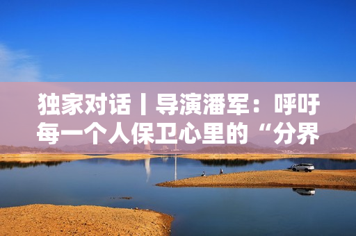 独家对话丨导演潘军:呼吁每一个人保卫心里的“分界线” 独家对话丨导演潘军:呼吁每一个人保卫心里的“分界线”