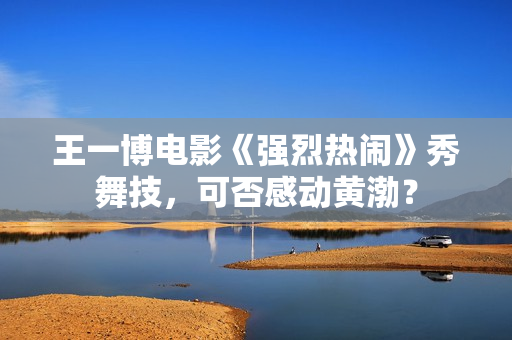 王一博电影《强烈热闹》秀舞技，可否感动黄渤？