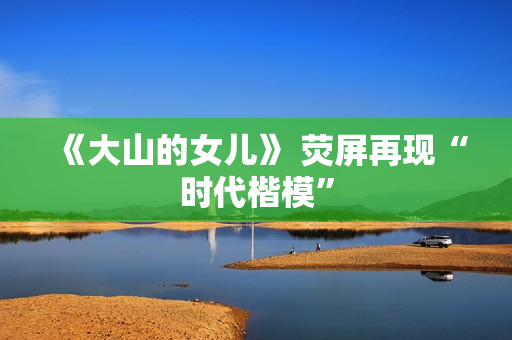 《大山的女儿》 荧屏再现“时代楷模”