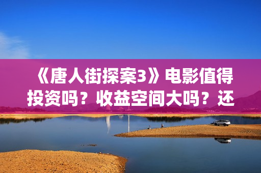 《唐人街探案3》电影值得投资吗？收益空间大吗？还有份额吗？(唐人街探案3演员表)