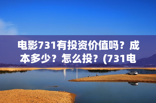电影731有投资价值吗？成本多少？怎么投？(731电影能随便入股吗)