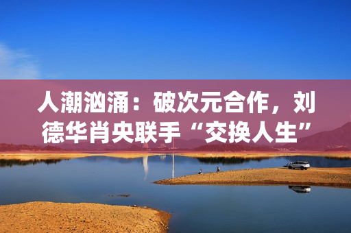 人潮汹涌：破次元合作，刘德华肖央联手“交换人生”，票房预计如何？(人潮汹涌破亿海报)