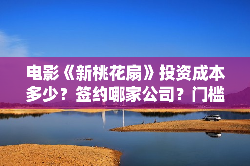 电影《新桃花扇》投资成本多少？签约哪家公司？门槛多少？(新桃花扇演员表)