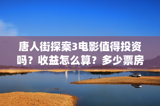 唐人街探案3电影值得投资吗？收益怎么算？多少票房能回本？(唐人街探案3电影演员表)