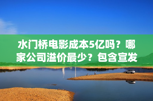 水门桥电影成本5亿吗？哪家公司溢价最少？包含宣发吗？(水门桥电影导演)
