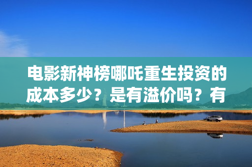 电影新神榜哪吒重生投资的成本多少？是有溢价吗？有哪些投资价值体现？(新神榜哪吒重生电影在线播放)