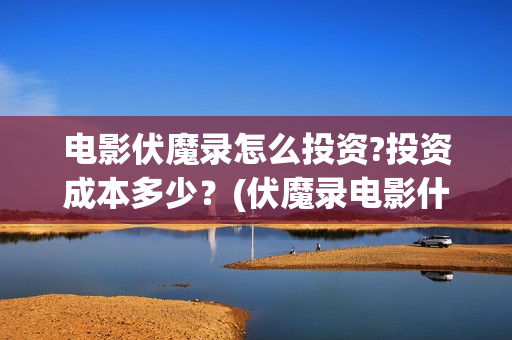 电影伏魔录怎么投资?投资成本多少？(伏魔录电影什么时间上映)