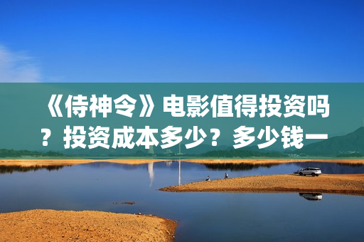 《侍神令》电影值得投资吗？投资成本多少？多少钱一股？(侍神令电影免费完整在线观看高清)