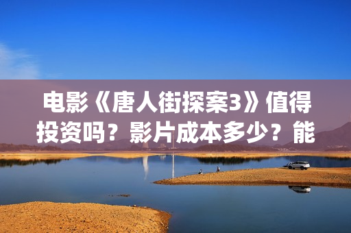 电影《唐人街探案3》值得投资吗？影片成本多少？能赚钱吗？(电影唐人街探案3免费视频完整版)