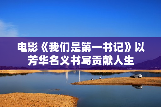 电影《我们是第一书记》以芳华名义书写贡献人生 电影《我们是第一书记》以芳华名义书写贡献人生