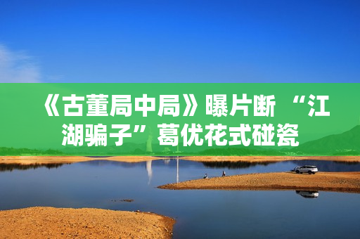 《古董局中局》曝片断 “江湖骗子”葛优花式碰瓷
