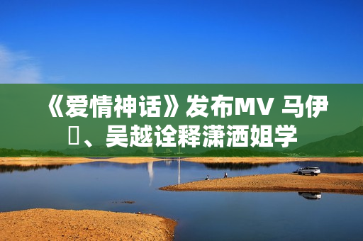 《爱情神话》发布MV 马伊琍、吴越诠释潇洒姐学