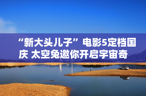 “新大头儿子”电影5定档国庆 太空兔邀你开启宇宙奇遇记