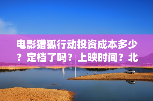 电影猎狐行动投资成本多少?定档了吗?上映时间?北京(猎狐行动 电影) 电影猎狐行动投资成本多少?定档了吗?上映时间?北京(猎狐行动 电影)