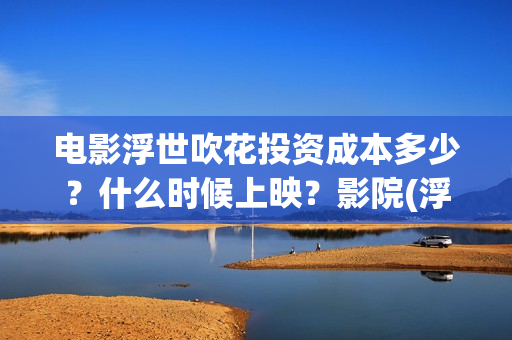 电影浮世吹花投资成本多少？什么时候上映？影院(浮世花结局怎么样)