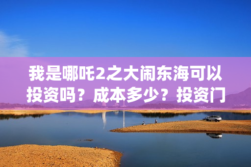 我是哪吒2之大闹东海可以投资吗?成本多少?投资门槛是?(我是哪吒2之大闹东海) 我是哪吒2之大闹东海可以投资吗?成本多少?投资门槛是?(我是哪吒2之大闹东海)