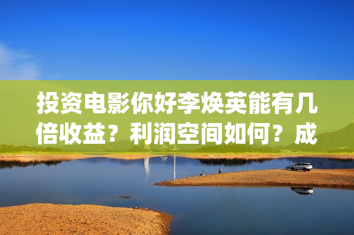 投资电影你好李焕英能有几倍收益？利润空间如何？成本多少?(你好李huanying)