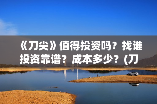 《刀尖》值得投资吗？找谁投资靠谱？成本多少？(刀尖2021年能上映吗)