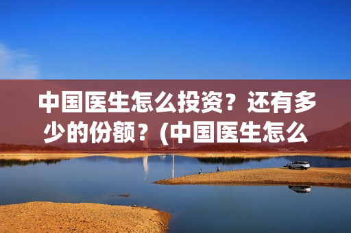 中国医生怎么投资？还有多少的份额？(中国医生怎么免费)
