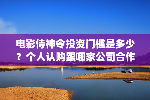电影侍神令投资门槛是多少?个人认购跟哪家公司合作?(电影侍神令出品公司) 电影侍神令投资门槛是多少?个人认购跟哪家公司合作?(电影侍神令出品公司)