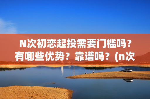 N次初恋起投需要门槛吗?有哪些优势?靠谱吗?(n次初恋电影) N次初恋起投需要门槛吗?有哪些优势?靠谱吗?(n次初恋电影)