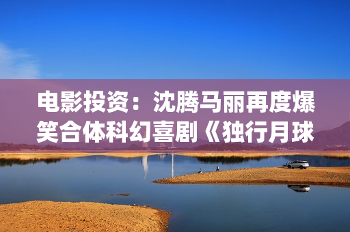 电影投资：沈腾马丽再度爆笑合体科幻喜剧《独行月球》(沈腾电影公司)