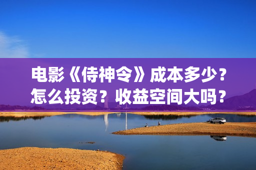 电影《侍神令》成本多少？怎么投资？收益空间大吗？(电影《侍神令》演员表郭敬明)